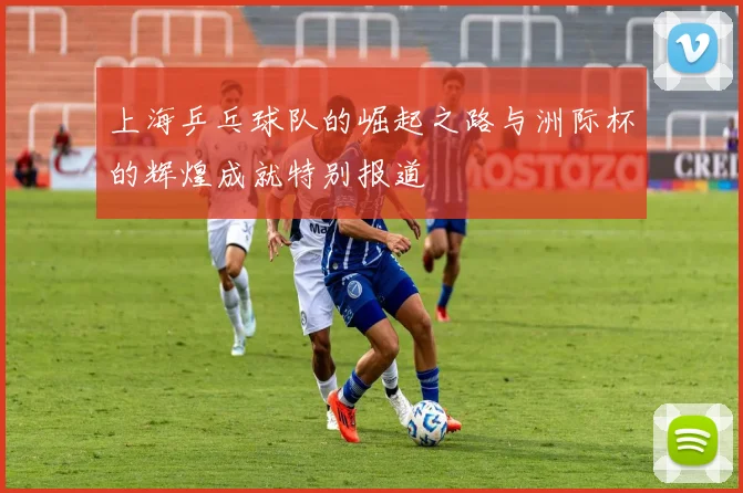 上海乒乓球队的崛起之路与洲际杯的辉煌成就特别报道