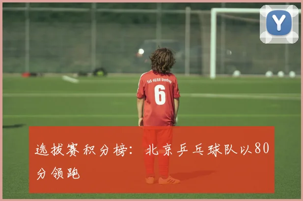 选拔赛积分榜：北京乒乓球队以80分领跑
